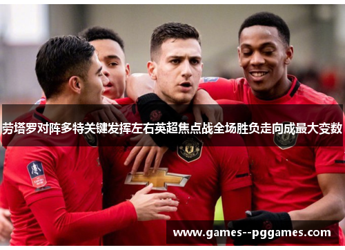 劳塔罗对阵多特关键发挥左右英超焦点战全场胜负走向成最大变数