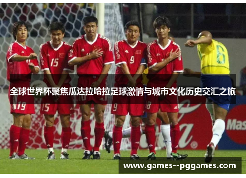 全球世界杯聚焦瓜达拉哈拉足球激情与城市文化历史交汇之旅