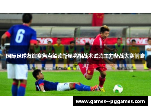 国际足球友谊赛焦点解读新星亮相战术试阵主力备战大赛前瞻 国际足球友谊赛焦点解读新星亮相战术试阵主力备战大赛前瞻
