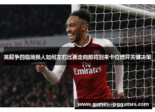英超争四临场换人如何左右比赛走向即将到来卡位博弈关键决策 英超争四临场换人如何左右比赛走向即将到来卡位博弈关键决策