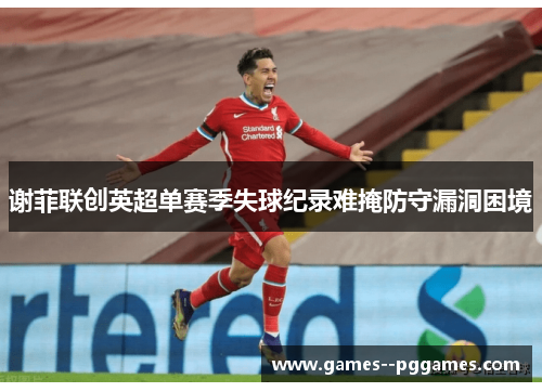 谢菲联创英超单赛季失球纪录难掩防守漏洞困境