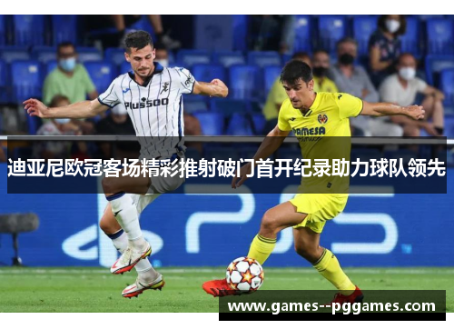 迪亚尼欧冠客场精彩推射破门首开纪录助力球队领先 迪亚尼欧冠客场精彩推射破门首开纪录助力球队领先